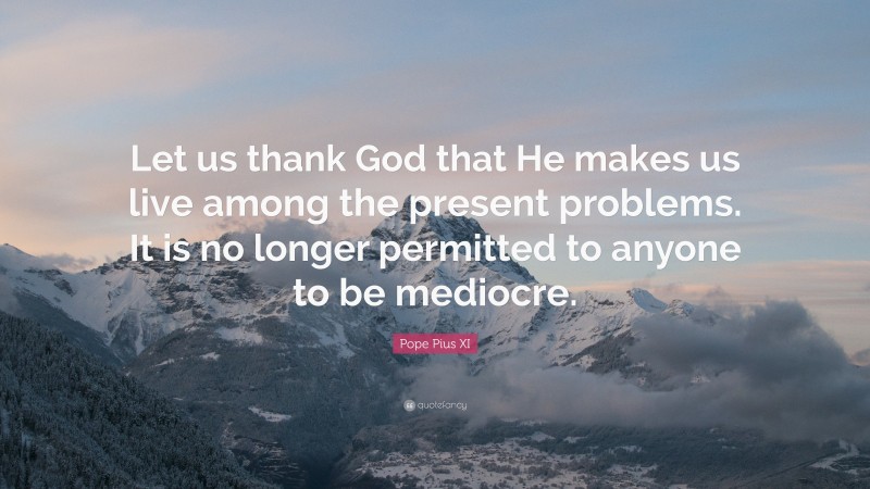 Pope Pius XI Quote: “Let us thank God that He makes us live among the present problems. It is no longer permitted to anyone to be mediocre.”