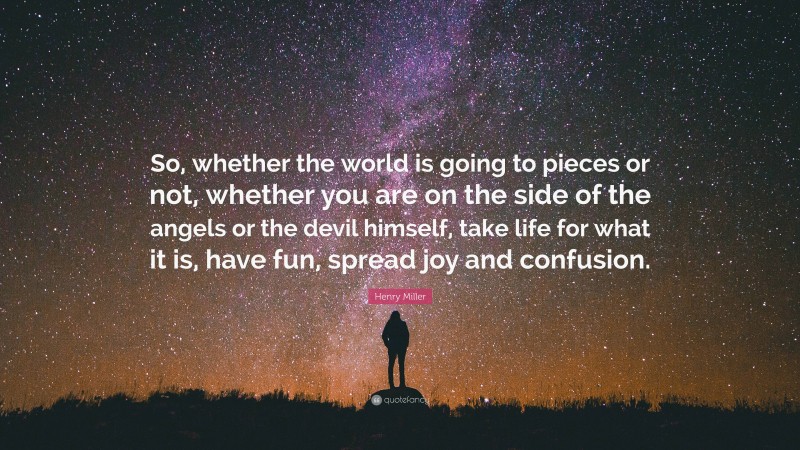 Henry Miller Quote: “So, whether the world is going to pieces or not, whether you are on the side of the angels or the devil himself, take life for what it is, have fun, spread joy and confusion.”