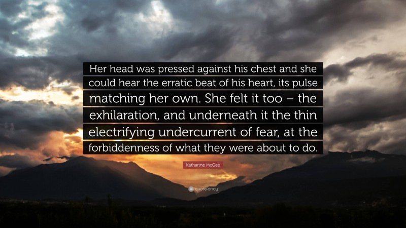 Katharine McGee Quote: “Her head was pressed against his chest and she could hear the erratic beat of his heart, its pulse matching her own. She felt it too – the exhilaration, and underneath it the thin electrifying undercurrent of fear, at the forbiddenness of what they were about to do.”