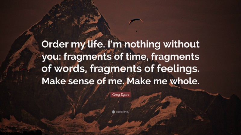 Greg Egan Quote: “Order my life. I’m nothing without you: fragments of time, fragments of words, fragments of feelings. Make sense of me. Make me whole.”