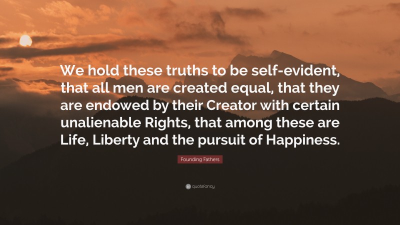 Founding Fathers Quote: “We hold these truths to be self-evident, that all men are created equal, that they are endowed by their Creator with certain unalienable Rights, that among these are Life, Liberty and the pursuit of Happiness.”