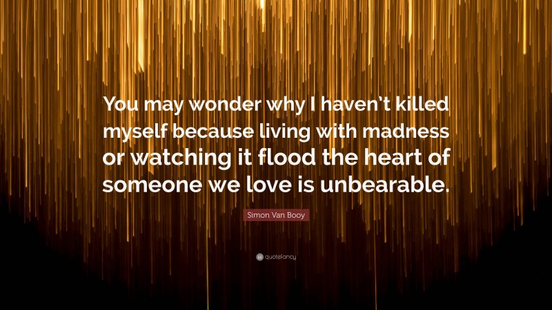 Simon Van Booy Quote: “You may wonder why I haven’t killed myself because living with madness or watching it flood the heart of someone we love is unbearable.”