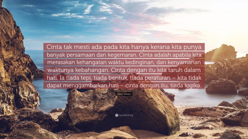 Faisal Tehrani Quote: “Cinta tak mesti ada pada kita hanya kerana kita punya banyak persamaan dan kegemaran. Cinta adalah apabila kita merasakan kehangatan waktu kedinginan, dan kenyamanan waktunya kebahangan. Cinta dengan itu kita taruh dalam hati. Ia tiada tepi, tiada bentuk, tiada peraturan – kita tidak dapat menggambarkan hati – cinta dengan itu, tiada logika.”