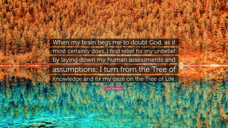 Lysa TerKeurst Quote: “When my brain begs me to doubt God, as it most certainly does, I find relief for my unbelief by laying down my human assessments and assumptions; I turn from the Tree of Knowledge and fix my gaze on the Tree of Life.”