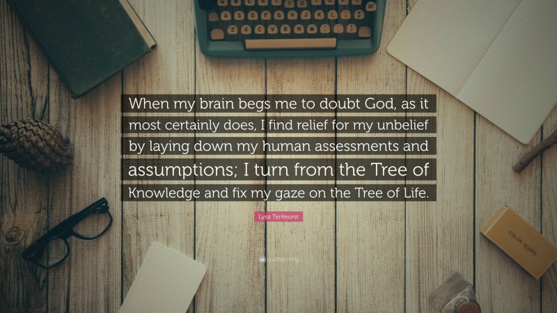 Lysa TerKeurst Quote: “When my brain begs me to doubt God, as it most certainly does, I find relief for my unbelief by laying down my human assessments and assumptions; I turn from the Tree of Knowledge and fix my gaze on the Tree of Life.”