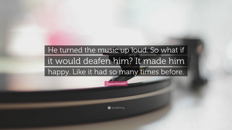 Stuart McLean Quote: “He turned the music up loud. So what if it would deafen him? It made him happy. Like it had so many times before.”