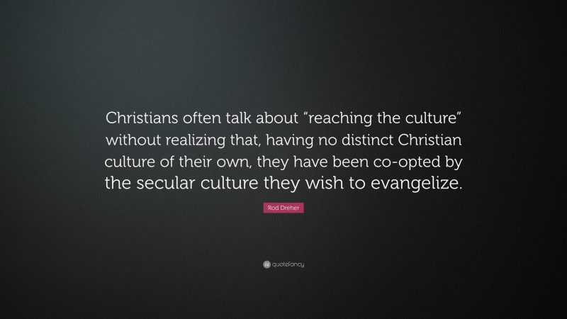 Rod Dreher Quote: “Christians often talk about “reaching the culture” without realizing that, having no distinct Christian culture of their own, they have been co-opted by the secular culture they wish to evangelize.”