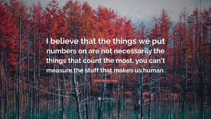 Lynda Mullaly Hunt Quote: “I believe that the things we put numbers on are not necessarily the things that count the most. you can’t measure the stuff that makes us human.”