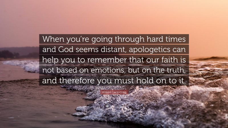 William Lane Craig Quote: “When you’re going through hard times and God seems distant, apologetics can help you to remember that our faith is not based on emotions, but on the truth, and therefore you must hold on to it.”