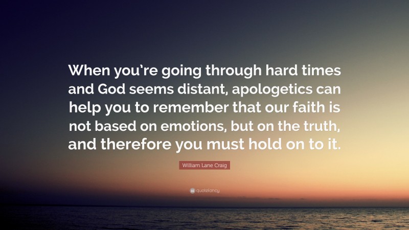 William Lane Craig Quote: “When you’re going through hard times and God seems distant, apologetics can help you to remember that our faith is not based on emotions, but on the truth, and therefore you must hold on to it.”
