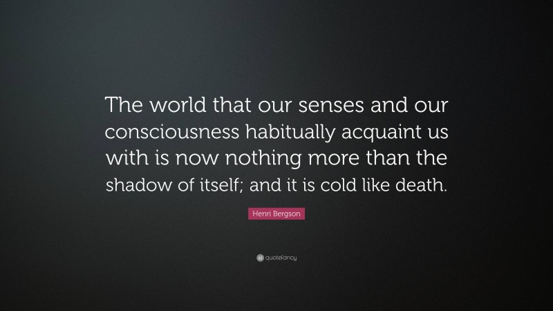 Henri Bergson Quote: “The world that our senses and our consciousness habitually acquaint us with is now nothing more than the shadow of itself; and it is cold like death.”