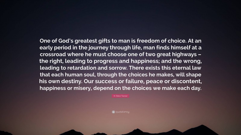 N. Eldon Tanner Quote: “One of God’s greatest gifts to man is freedom of choice. At an early period in the journey through life, man finds himself at a crossroad where he must choose one of two great highways – the right, leading to progress and happiness; and the wrong, leading to retardation and sorrow. There exists this eternal law that each human soul, through the choices he makes, will shape his own destiny. Our success or failure, peace or discontent, happiness or misery, depend on the choices we make each day.”
