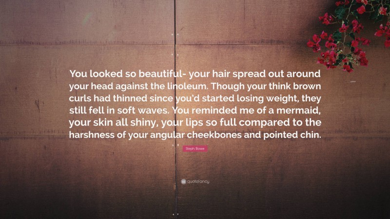 Steph Bowe Quote: “You looked so beautiful- your hair spread out around your head against the linoleum. Though your think brown curls had thinned since you’d started losing weight, they still fell in soft waves. You reminded me of a mermaid, your skin all shiny, your lips so full compared to the harshness of your angular cheekbones and pointed chin.”