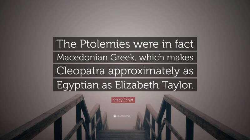 Stacy Schiff Quote: “The Ptolemies were in fact Macedonian Greek, which makes Cleopatra approximately as Egyptian as Elizabeth Taylor.”
