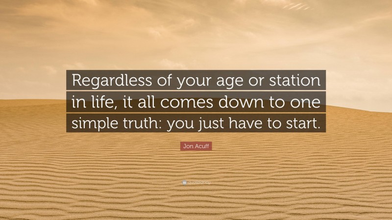 Jon Acuff Quote: “Regardless of your age or station in life, it all comes down to one simple truth: you just have to start.”