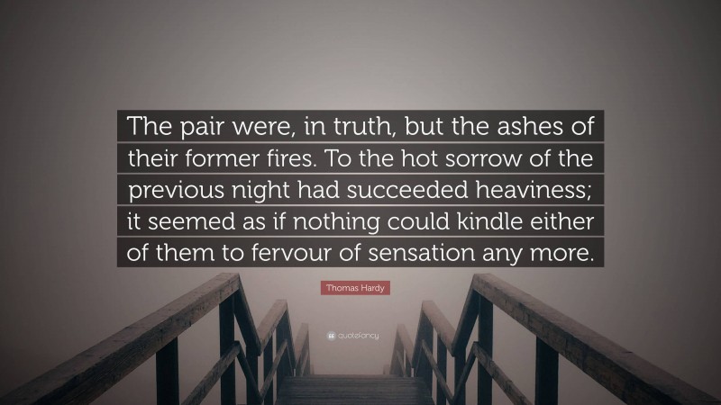 Thomas Hardy Quote: “The pair were, in truth, but the ashes of their former fires. To the hot sorrow of the previous night had succeeded heaviness; it seemed as if nothing could kindle either of them to fervour of sensation any more.”