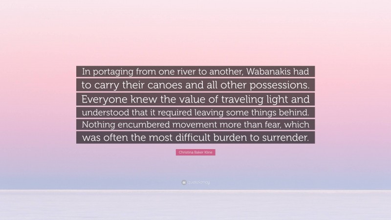 Christina Baker Kline Quote: “In portaging from one river to another, Wabanakis had to carry their canoes and all other possessions. Everyone knew the value of traveling light and understood that it required leaving some things behind. Nothing encumbered movement more than fear, which was often the most difficult burden to surrender.”