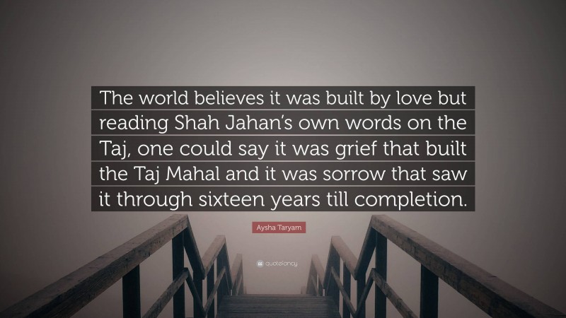 Aysha Taryam Quote: “The world believes it was built by love but reading Shah Jahan’s own words on the Taj, one could say it was grief that built the Taj Mahal and it was sorrow that saw it through sixteen years till completion.”