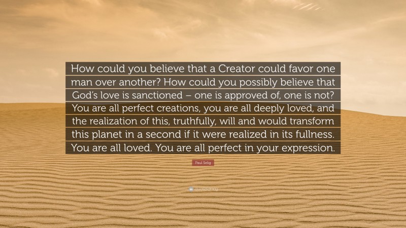Paul Selig Quote: “How could you believe that a Creator could favor one man over another? How could you possibly believe that God’s love is sanctioned – one is approved of, one is not? You are all perfect creations, you are all deeply loved, and the realization of this, truthfully, will and would transform this planet in a second if it were realized in its fullness. You are all loved. You are all perfect in your expression.”
