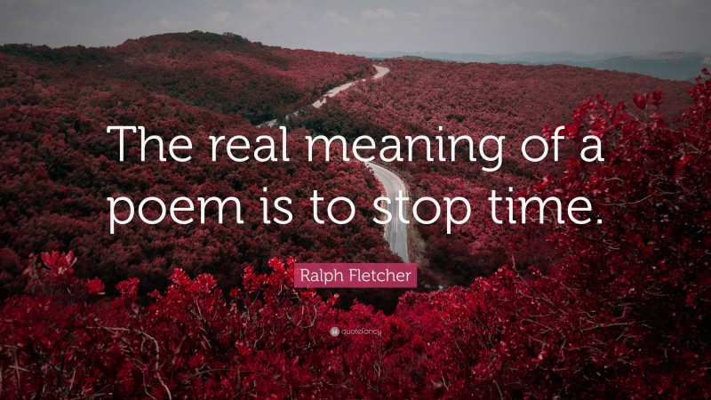 Ralph Fletcher Quote: “The real meaning of a poem is to stop time.”