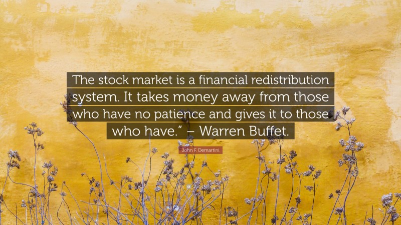 John F. Demartini Quote: “The stock market is a financial redistribution system. It takes money away from those who have no patience and gives it to those who have.” – Warren Buffet.”