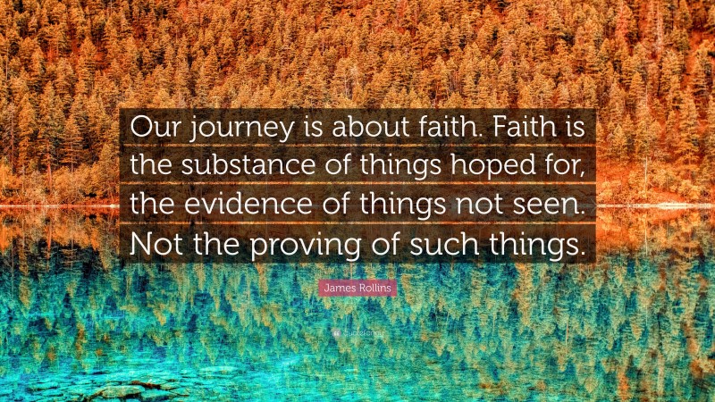 James Rollins Quote: “Our journey is about faith. Faith is the substance of things hoped for, the evidence of things not seen. Not the proving of such things.”