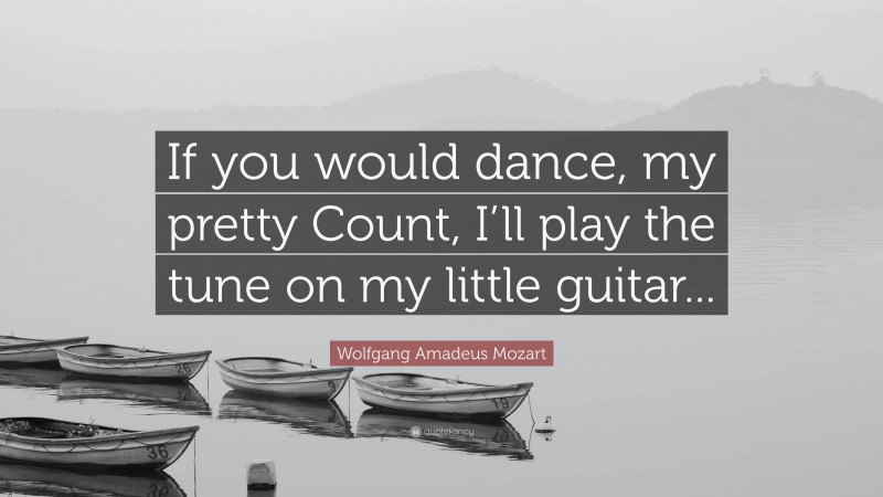 Wolfgang Amadeus Mozart Quote: “If you would dance, my pretty Count, I’ll play the tune on my little guitar...”
