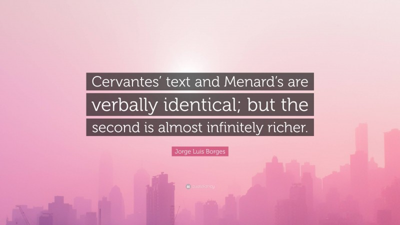 Jorge Luis Borges Quote: “Cervantes’ text and Menard’s are verbally identical; but the second is almost infinitely richer.”