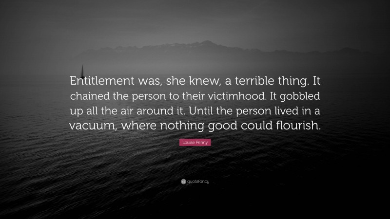 Louise Penny Quote: “Entitlement was, she knew, a terrible thing. It chained the person to their victimhood. It gobbled up all the air around it. Until the person lived in a vacuum, where nothing good could flourish.”