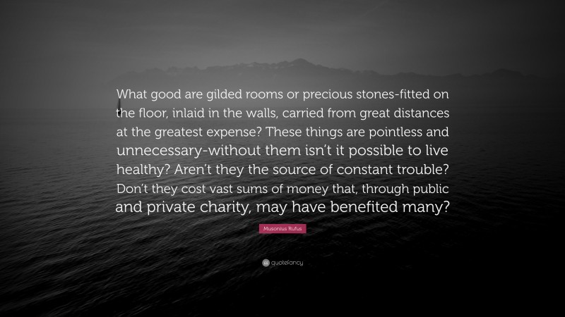 Musonius Rufus Quote: “What good are gilded rooms or precious stones-fitted on the floor, inlaid in the walls, carried from great distances at the greatest expense? These things are pointless and unnecessary-without them isn’t it possible to live healthy? Aren’t they the source of constant trouble? Don’t they cost vast sums of money that, through public and private charity, may have benefited many?”