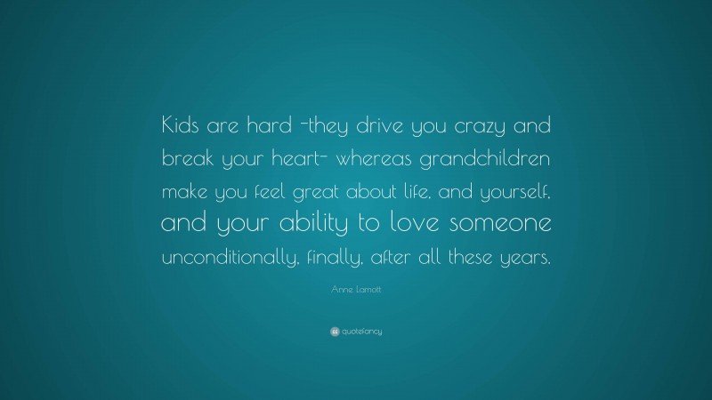 Anne Lamott Quote: “Kids are hard -they drive you crazy and break your heart- whereas grandchildren make you feel great about life, and yourself, and your ability to love someone unconditionally, finally, after all these years.”