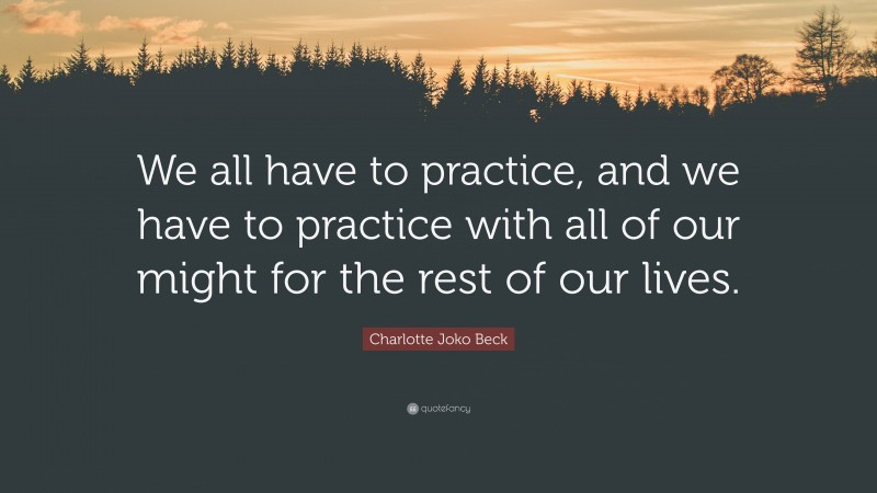 Charlotte Joko Beck Quote: “We all have to practice, and we have to practice with all of our might for the rest of our lives.”