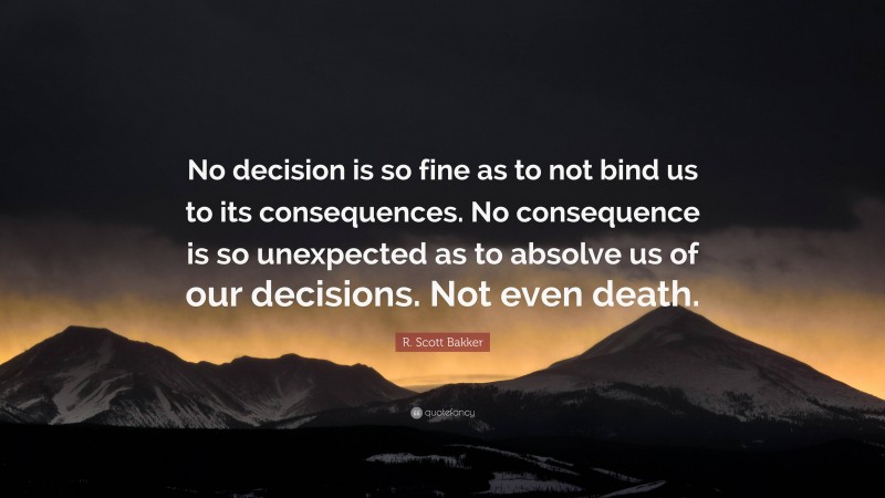 R. Scott Bakker Quote: “No decision is so fine as to not bind us to its consequences. No consequence is so unexpected as to absolve us of our decisions. Not even death.”