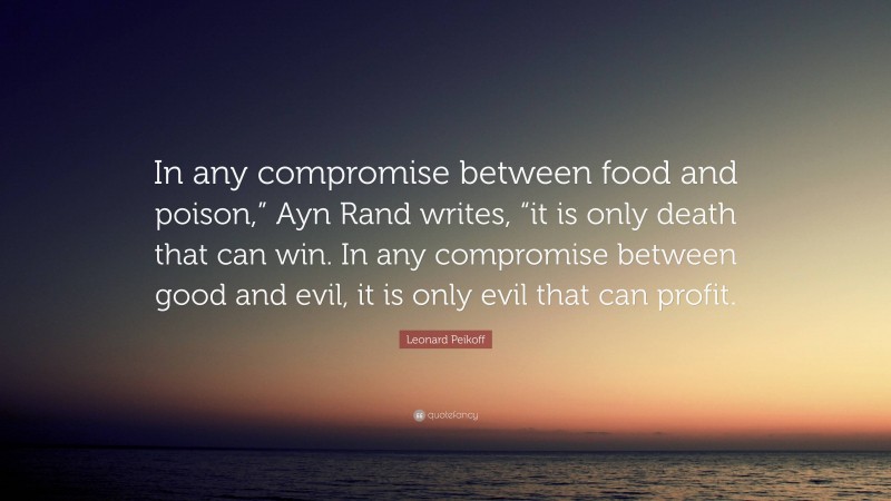 Leonard Peikoff Quote: “In any compromise between food and poison,” Ayn Rand writes, “it is only death that can win. In any compromise between good and evil, it is only evil that can profit.”