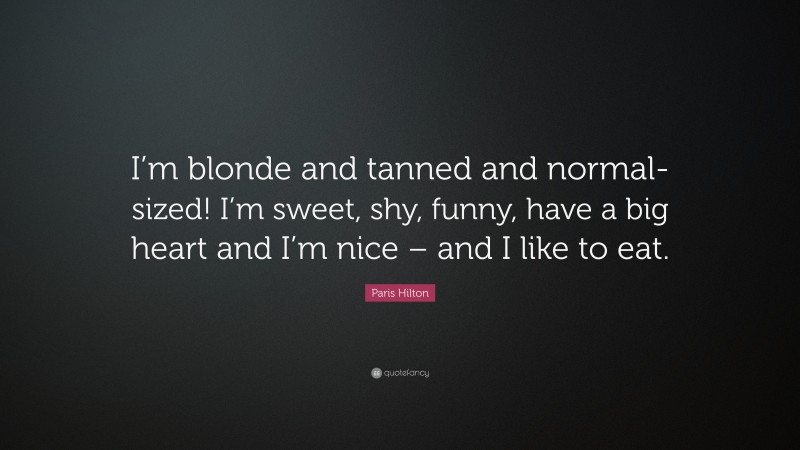 Paris Hilton Quote: “I’m blonde and tanned and normal-sized! I’m sweet, shy, funny, have a big heart and I’m nice – and I like to eat.”