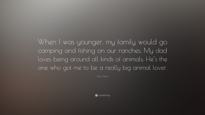 Paris Hilton Quote: “When I was younger, my family would go camping and fishing on our ranches. My dad loves being around all kinds of animals. He’s the one who got me to be a really big animal lover.”