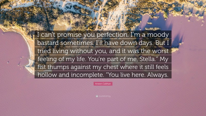 Kristen Callihan Quote: “I can’t promise you perfection. I’m a moody bastard sometimes. I’ll have down days. But I tried living without you, and it was the worst feeling of my life. You’re part of me, Stella.” My fist thumps against my chest where it still feels hollow and incomplete. “You live here. Always.”