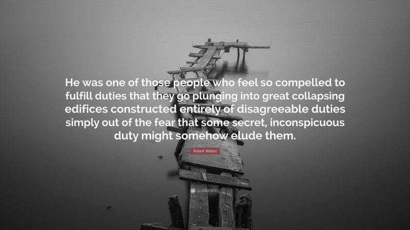 Robert Walser Quote: “He was one of those people who feel so compelled to fulfill duties that they go plunging into great collapsing edifices constructed entirely of disagreeable duties simply out of the fear that some secret, inconspicuous duty might somehow elude them.”