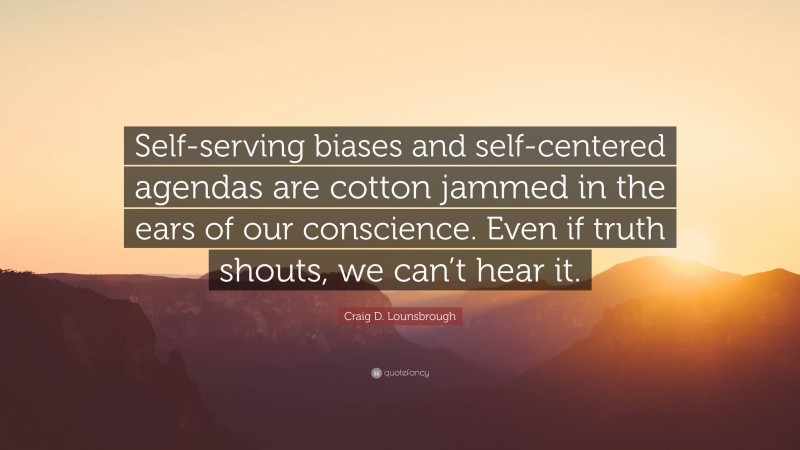 Craig D. Lounsbrough Quote: “Self-serving biases and self-centered agendas are cotton jammed in the ears of our conscience. Even if truth shouts, we can’t hear it.”