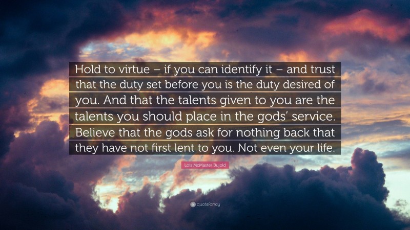 Lois McMaster Bujold Quote: “Hold to virtue – if you can identify it – and trust that the duty set before you is the duty desired of you. And that the talents given to you are the talents you should place in the gods’ service. Believe that the gods ask for nothing back that they have not first lent to you. Not even your life.”