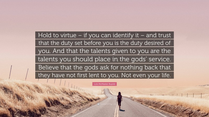 Lois McMaster Bujold Quote: “Hold to virtue – if you can identify it – and trust that the duty set before you is the duty desired of you. And that the talents given to you are the talents you should place in the gods’ service. Believe that the gods ask for nothing back that they have not first lent to you. Not even your life.”