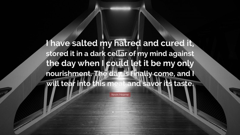 Kevin Hearne Quote: “I have salted my hatred and cured it, stored it in a dark cellar of my mind against the day when I could let it be my only nourishment. The day is finally come, and I will tear into this meat and savor its taste.”
