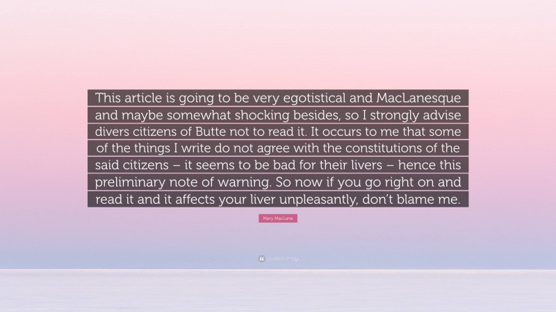 Mary MacLane Quote: “This article is going to be very egotistical and MacLanesque and maybe somewhat shocking besides, so I strongly advise divers citizens of Butte not to read it. It occurs to me that some of the things I write do not agree with the constitutions of the said citizens – it seems to be bad for their livers – hence this preliminary note of warning. So now if you go right on and read it and it affects your liver unpleasantly, don’t blame me.”