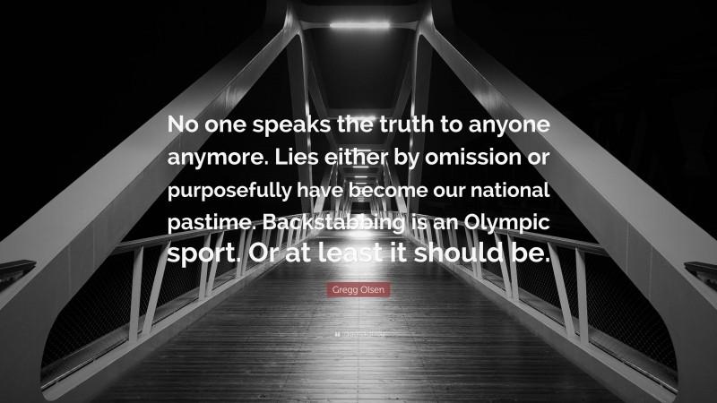 Gregg Olsen Quote: “No one speaks the truth to anyone anymore. Lies either by omission or purposefully have become our national pastime. Backstabbing is an Olympic sport. Or at least it should be.”