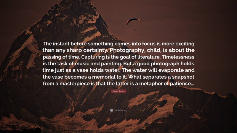 Miguel Syjuco Quote: “The instant before something comes into focus is more exciting than any sharp certainty. Photography, child, is about the passing of time. Capturing is the goal of literature. Timelessness is the task of music and painting. But a good photograph holds time just as a vase holds water. The water will evaporate and the vase becomes a memorial to it. What separates a snapshot from a masterpiece is that the latter is a metaphor of patience...”