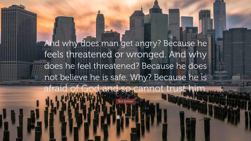 Ted Dekker Quote: “And why does man get angry? Because he feels threatened or wronged. And why does he feel threatened? Because he does not believe he is safe. Why? Because he is afraid of God and so cannot trust him.”