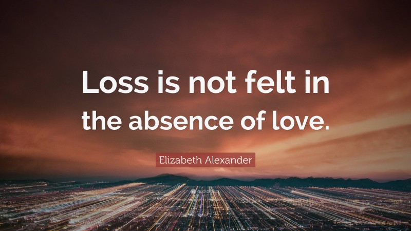 Elizabeth Alexander Quote: “Loss is not felt in the absence of love.”