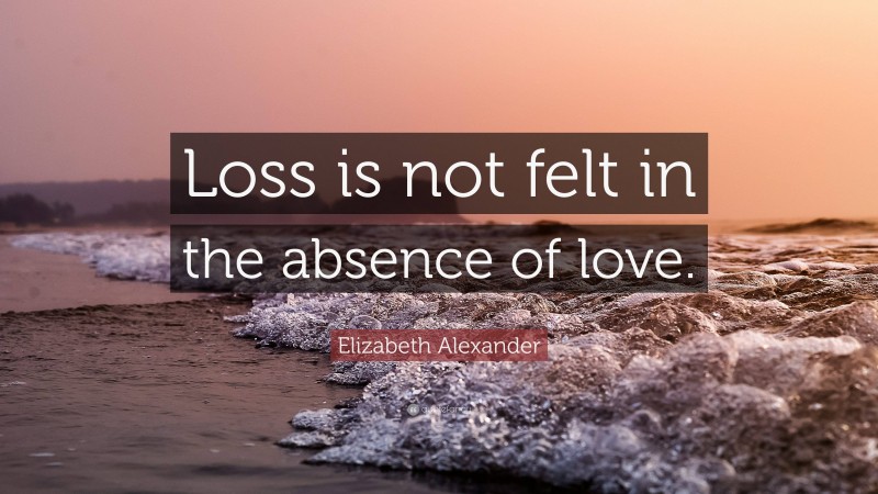 Elizabeth Alexander Quote: “Loss is not felt in the absence of love.”