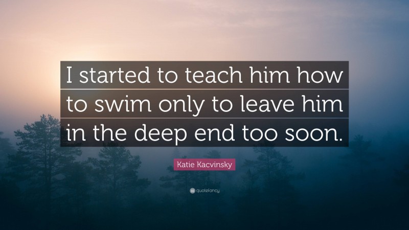 Katie Kacvinsky Quote: “I started to teach him how to swim only to leave him in the deep end too soon.”