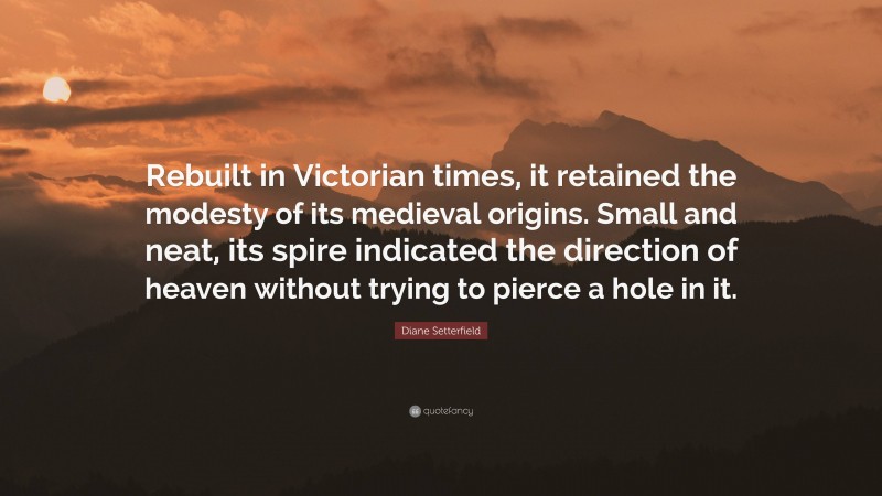 Diane Setterfield Quote: “Rebuilt in Victorian times, it retained the modesty of its medieval origins. Small and neat, its spire indicated the direction of heaven without trying to pierce a hole in it.”